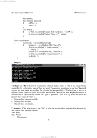 www.jntuworld.com

J2SE (Core Java) Quick Reference

A.R.Kishore Kumar

String name;
Student (int r, String n)
{
rollNo = r;
name = n;
}
void display ()
{
System.out.println ("Student Roll Number is: " + rollNo);
System.out.println ("Student Name is: " + name);
}
}
class StudentDemo
{
public static void main(String args[])
{
Student s1 = new Student (101, “Suresh”);
System.out.println (“s1 object contains: “ );
s1.display ();
Student s2 = new Student (102, “Ramesh”);
System.out.println (“s2 object contains: “ );
s2.display ();
}
}
Output:

The keyword ‘this’: There will be situations where a method wants to refer to the object which
invoked it. To perform this we use ‘this’ keyword. There are no restrictions to use ‘this’ keyword
we can use this inside any method for referring the current object. This keyword is always a
reference to the object on which the method was invoked. We can use ‘this’ keyword wherever a
reference to an object of the current class type is permitted. ‘this’ is a key word that refers to
present class object. It refers to
· Present class instance variables
· Present class methods.
· Present class constructor.
Program 6: Write a program to use ‘this’ to refer the current class parameterized constructor
and current class instance variable.
//this demo
class Person
{
String name;
35

www.jntuworld.com

 