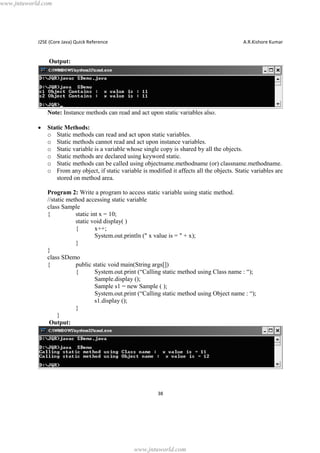www.jntuworld.com

J2SE (Core Java) Quick Reference

A.R.Kishore Kumar

Output:

Note: Instance methods can read and act upon static variables also.
·

Static Methods:
o Static methods can read and act upon static variables.
o Static methods cannot read and act upon instance variables.
o Static variable is a variable whose single copy is shared by all the objects.
o Static methods are declared using keyword static.
o Static methods can be called using objectname.methodname (or) classname.methodname.
o From any object, if static variable is modified it affects all the objects. Static variables are
stored on method area.
Program 2: Write a program to access static variable using static method.
//static method accessing static variable
class Sample
{
static int x = 10;
static void display( )
{
x++;
System.out.println (" x value is = " + x);
}
}
class SDemo
{
public static void main(String args[])
{
System.out.print (“Calling static method using Class name : “);
Sample.display ();
Sample s1 = new Sample ( );
System.out.print (“Calling static method using Object name : “);
s1.display ();
}
}
Output:

38

www.jntuworld.com

 