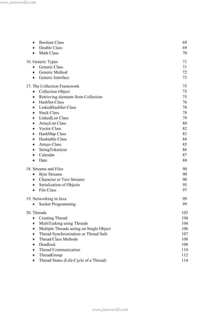 www.jntuworld.com

·
·
·

Boolean Class
Double Class
Math Class

69
69
70

16. Generic Types
· Generic Class
· Generic Method
· Generic Interface

71
71
72
73

17. The Collection Framework
· Collection Object
· Retrieving elements from Collection
· HashSet Class
· LinkedHashSet Class
· Stack Class
· LinkedList Class
· ArrayList Class
· Vector Class
· HashMap Class
· Hashtable Class
· Arrays Class
· StringTokenizer
· Calendar
· Date

75
75
75
76
78
78
79
80
82
83
84
85
86
87
88

18. Streams and Files
· Byte Streams
· Character or Text Streams
· Serialization of Objects
· File Class

90
90
90
95
97

19. Networking in Java
· Socket Programming

99
99

20. Threads
· Creating Thread
· MultiTasking using Threads
· Multiple Threads acting on Single Object
· Thread Synchronization or Thread Safe
· Thread Class Methods
· Deadlock
· Thread Communication
· ThreadGroup
· Thread States (Life-Cycle of a Thread)

103
104
104
106
107
108
108
110
112
114

www.jntuworld.com

 