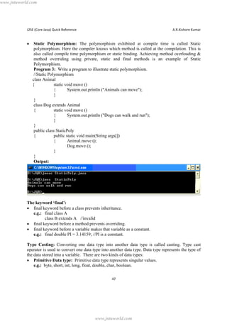 www.jntuworld.com

J2SE (Core Java) Quick Reference

·

A.R.Kishore Kumar

Static Polymorphism: The polymorphism exhibited at compile time is called Static
polymorphism. Here the compiler knows which method is called at the compilation. This is
also called compile time polymorphism or static binding. Achieving method overloading &
method overriding using private, static and final methods is an example of Static
Polymorphism.
Program 3: Write a program to illustrate static polymorphism.
//Static Polymorphism
class Animal
{
static void move ()
{
System.out.println ("Animals can move");
}
}
class Dog extends Animal
{
static void move ()
{
System.out.println ("Dogs can walk and run");
}
}
public class StaticPoly
{
public static void main(String args[])
{
Animal.move ();
Dog.move ();
}
}
Output:

The keyword ‘final’:
· final keyword before a class prevents inheritance.
e.g.: final class A
class B extends A //invalid
· final keyword before a method prevents overriding.
· final keyword before a variable makes that variable as a constant.
e.g.: final double PI = 3.14159; //PI is a constant.
Type Casting: Converting one data type into another data type is called casting. Type cast
operator is used to convert one data type into another data type. Data type represents the type of
the data stored into a variable. There are two kinds of data types:
· Primitive Data type: Primitive data type represents singular values.
e.g.: byte, short, int, long, float, double, char, boolean.
47

www.jntuworld.com

 