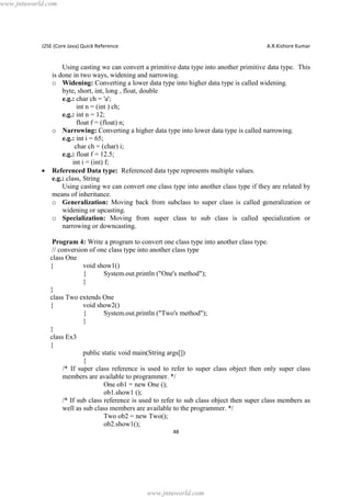 www.jntuworld.com

J2SE (Core Java) Quick Reference

·

A.R.Kishore Kumar

Using casting we can convert a primitive data type into another primitive data type. This
is done in two ways, widening and narrowing.
o Widening: Converting a lower data type into higher data type is called widening.
byte, short, int, long , float, double
e.g.: char ch = 'a';
int n = (int ) ch;
e.g.: int n = 12;
float f = (float) n;
o Narrowing: Converting a higher data type into lower data type is called narrowing.
e.g.: int i = 65;
char ch = (char) i;
e.g.: float f = 12.5;
int i = (int) f;
Referenced Data type: Referenced data type represents multiple values.
e.g.: class, String
Using casting we can convert one class type into another class type if they are related by
means of inheritance.
o Generalization: Moving back from subclass to super class is called generalization or
widening or upcasting.
o Specialization: Moving from super class to sub class is called specialization or
narrowing or downcasting.
Program 4: Write a program to convert one class type into another class type.
// conversion of one class type into another class type
class One
{
void show1()
{
System.out.println ("One's method");
}
}
class Two extends One
{
void show2()
{
System.out.println ("Two's method");
}
}
class Ex3
{
public static void main(String args[])
{
/* If super class reference is used to refer to super class object then only super class
members are available to programmer. */
One ob1 = new One ();
ob1.show1 ();
/* If sub class reference is used to refer to sub class object then super class members as
well as sub class members are available to the programmer. */
Two ob2 = new Two();
ob2.show1();
48

www.jntuworld.com

 