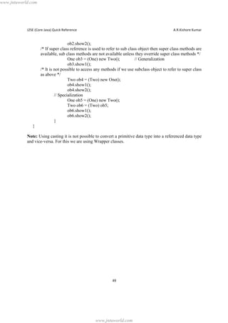 www.jntuworld.com

J2SE (Core Java) Quick Reference

A.R.Kishore Kumar

ob2.show2();
/* If super class reference is used to refer to sub class object then super class methods are
available, sub class methods are not available unless they override super class methods */
One ob3 = (One) new Two();
// Generalization
ob3.show1();
/* It is not possible to access any methods if we use subclass object to refer to super class
as above */
Two ob4 = (Two) new One();
ob4.show1();
ob4.show2();
// Specialization
One ob5 = (One) new Two();
Two ob6 = (Two) ob5;
ob6.show1();
ob6.show2();
}
}
Note: Using casting it is not possible to convert a primitive data type into a referenced data type
and vice-versa. For this we are using Wrapper classes.

49

www.jntuworld.com

 