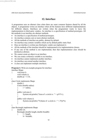 www.jntuworld.com

J2SE (Core Java) Quick Reference

A.R.Kishore Kumar

12. Interface
A programmer uses an abstract class when there are some common features shared by all the
objects. A programmer writes an interface when all the features have different implementations
for different objects. Interfaces are written when the programmer wants to leave the
implementation to third party vendors. An interface is a specification of method prototypes. All
the methods in an interface are abstract methods.
· An interface is a specification of method prototypes.
· An interface contains zero or more abstract methods.
· All the methods of interface are public, abstract by default.
· An interface may contain variables which are by default public static final.
· Once an interface is written any third party vendor can implement it.
· All the methods of the interface should be implemented in its implementation classes.
· If any one of the method is not implemented, then that implementation class should be
declared as abstract.
· We cannot create an object to an interface.
· We can create a reference variable to an interface.
· An interface cannot implement another interface.
· An interface can extend another interface.
· A class can implement multiple interfaces.
Program 1: Write an example program for interface
interface Shape
{
void area ();
void volume ();
double pi = 3.14;
}
class Circle implements Shape
{
double r;
Circle (double radius)
{
r = radius;
}
public void area ()
{
System.out.println ("Area of a circle is : " + pi*r*r );
}
public void volume ()
{
System.out.println ("Volume of a circle is : " + 2*pi*r);
}
}
class Rectangle implements Shape
{
double l,b;
Rectangle (double length, double breadth)
{
l = length;
b = breadth;
52

www.jntuworld.com

 