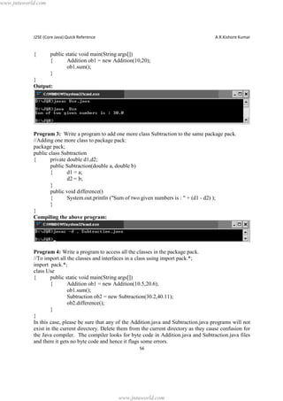 www.jntuworld.com

J2SE (Core Java) Quick Reference

{

A.R.Kishore Kumar

public static void main(String args[])
{
Addition ob1 = new Addition(10,20);
ob1.sum();
}

}
Output:

Program 3: Write a program to add one more class Subtraction to the same package pack.
//Adding one more class to package pack:
package pack;
public class Subtraction
{
private double d1,d2;
public Subtraction(double a, double b)
{
d1 = a;
d2 = b;
}
public void difference()
{
System.out.println ("Sum of two given numbers is : " + (d1 - d2) );
}
}
Compiling the above program:

Program 4: Write a program to access all the classes in the package pack.
//To import all the classes and interfaces in a class using import pack.*;
import pack.*;
class Use
{
public static void main(String args[])
{
Addition ob1 = new Addition(10.5,20.6);
ob1.sum();
Subtraction ob2 = new Subtraction(30.2,40.11);
ob2.difference();
}
}
In this case, please be sure that any of the Addition.java and Subtraction.java programs will not
exist in the current directory. Delete them from the current directory as they cause confusion for
the Java compiler. The compiler looks for byte code in Addition.java and Subtraction.java files
and there it gets no byte code and hence it flags some errors.
56

www.jntuworld.com

 