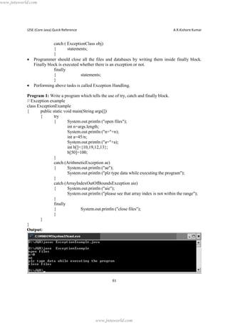 www.jntuworld.com

J2SE (Core Java) Quick Reference

·

·

A.R.Kishore Kumar

catch ( ExceptionClass obj)
{
statements;
}
Programmer should close all the files and databases by writing them inside finally block.
Finally block is executed whether there is an exception or not.
finally
{
statements;
}
Performing above tasks is called Exception Handling.

Program 1: Write a program which tells the use of try, catch and finally block.
// Exception example
class ExceptionExample
{
public static void main(String args[])
{
try
{
System.out.println ("open files");
int n=args.length;
System.out.println ("n="+n);
int a=45/n;
System.out.println ("a="+a);
int b[]={10,19,12,13};
b[50]=100;
}
catch (ArithmeticException ae)
{
System.out.println ("ae");
System.out.println ("plz type data while executing the program");
}
catch (ArrayIndexOutOfBoundsException aie)
{
System.out.println ("aie");
System.out.println ("please see that array index is not within the range");
}
finally
{
System.out.println ("close files");
}
}
}
Output:

61

www.jntuworld.com

 