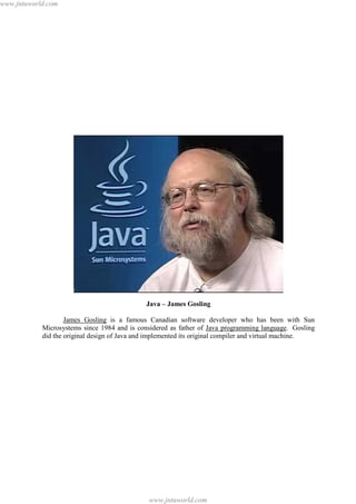 www.jntuworld.com

Java – James Gosling
James Gosling is a famous Canadian software developer who has been with Sun
Microsystems since 1984 and is considered as father of Java programming language. Gosling
did the original design of Java and implemented its original compiler and virtual machine.

www.jntuworld.com

 