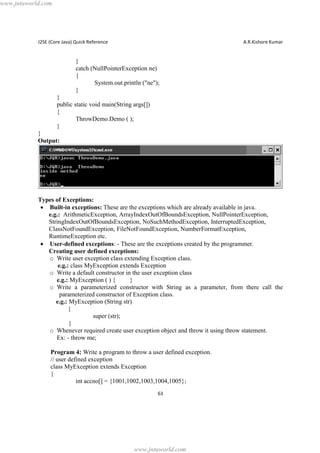 www.jntuworld.com

J2SE (Core Java) Quick Reference

A.R.Kishore Kumar

}
catch (NullPointerException ne)
{
System.out.println ("ne");
}
}
public static void main(String args[])
{
ThrowDemo.Demo ( );
}
}
Output:

Types of Exceptions:
· Built-in exceptions: These are the exceptions which are already available in java.
e.g.: ArithmeticException, ArrayIndexOutOfBoundsException, NullPointerException,
StringIndexOutOfBoundsException, NoSuchMethodException, InterruptedException,
ClassNotFoundException, FileNotFoundException, NumberFormatException,
RuntimeException etc.
· User-defined exceptions: - These are the exceptions created by the programmer.
Creating user defined exceptions:
o Write user exception class extending Exception class.
e.g.: class MyException extends Exception
o Write a default constructor in the user exception class
e.g.: MyException ( ) {
}
o Write a parameterized constructor with String as a parameter, from there call the
parameterized constructor of Exception class.
e.g.: MyException (String str)
{
super (str);
}
o Whenever required create user exception object and throw it using throw statement.
Ex: - throw me;
Program 4: Write a program to throw a user defined exception.
// user defined exception
class MyException extends Exception
{
int accno[] = {1001,1002,1003,1004,1005};
63

www.jntuworld.com

 