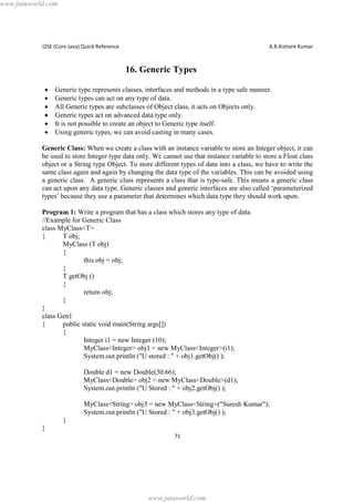 www.jntuworld.com

J2SE (Core Java) Quick Reference

A.R.Kishore Kumar

16. Generic Types
·
·
·
·
·
·

Generic type represents classes, interfaces and methods in a type safe manner.
Generic types can act on any type of data.
All Generic types are subclasses of Object class, it acts on Objects only.
Generic types act on advanced data type only.
It is not possible to create an object to Generic type itself.
Using generic types, we can avoid casting in many cases.

Generic Class: When we create a class with an instance variable to store an Integer object, it can
be used to store Integer type data only. We cannot use that instance variable to store a Float class
object or a String type Object. To store different types of data into a class, we have to write the
same class again and again by changing the data type of the variables. This can be avoided using
a generic class. A generic class represents a class that is type-safe. This means a generic class
can act upon any data type. Generic classes and generic interfaces are also called ‘parameterized
types’ because they use a parameter that determines which data type they should work upon.
Program 1: Write a program that has a class which stores any type of data.
//Example for Generic Class
class MyClass<T>
{
T obj;
MyClass (T obj)
{
this.obj = obj;
}
T getObj ()
{
return obj;
}
}
class Gen1
{
public static void main(String args[])
{
Integer i1 = new Integer (10);
MyClass<Integer> obj1 = new MyClass<Integer>(i1);
System.out.println ("U stored : " + obj1.getObj() );
Double d1 = new Double(30.66);
MyClass<Double> obj2 = new MyClass<Double>(d1);
System.out.println ("U Stored : " + obj2.getObj() );
MyClass<String> obj3 = new MyClass<String>("Suresh Kumar");
System.out.println ("U Stored : " + obj3.getObj() );
}
}
71

www.jntuworld.com

 