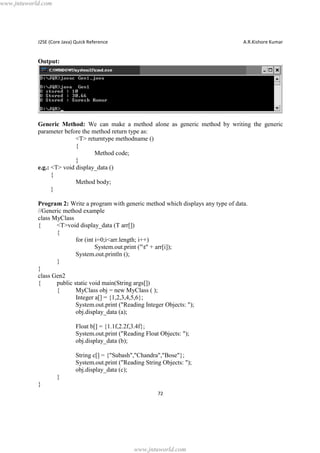 www.jntuworld.com

J2SE (Core Java) Quick Reference

A.R.Kishore Kumar

Output:

Generic Method: We can make a method alone as generic method by writing the generic
parameter before the method return type as:
<T> returntype methodname ()
{
Method code;
}
e.g.: <T> void display_data ()
{
Method body;
}
Program 2: Write a program with generic method which displays any type of data.
//Generic method example
class MyClass
{
<T>void display_data (T arr[])
{
for (int i=0;i<arr.length; i++)
System.out.print ("t" + arr[i]);
System.out.println ();
}
}
class Gen2
{
public static void main(String args[])
{
MyClass obj = new MyClass ( );
Integer a[] = {1,2,3,4,5,6};
System.out.print ("Reading Integer Objects: ");
obj.display_data (a);
Float b[] = {1.1f,2.2f,3.4f};
System.out.print ("Reading Float Objects: ");
obj.display_data (b);
String c[] = {"Subash","Chandra","Bose"};
System.out.print ("Reading String Objects: ");
obj.display_data (c);
}
}
72

www.jntuworld.com

 