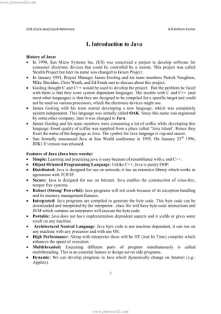 www.jntuworld.com

J2SE (Core Java) Quick Reference

A.R.Kishore Kumar

1. Introduction to Java
History of Java:
· In 1990, Sun Micro Systems Inc. (US) was conceived a project to develop software for
consumer electronic devices that could be controlled by a remote. This project was called
Stealth Project but later its name was changed to Green Project.
· In January 1991, Project Manager James Gosling and his team members Patrick Naughton,
Mike Sheridan, Chris Wrath, and Ed Frank met to discuss about this project.
· Gosling thought C and C++ would be used to develop the project. But the problem he faced
with them is that they were system dependent languages. The trouble with C and C++ (and
most other languages) is that they are designed to be compiled for a specific target and could
not be used on various processors, which the electronic devices might use.
· James Gosling with his team started developing a new language, which was completely
system independent. This language was initially called OAK. Since this name was registered
by some other company, later it was changed to Java.
· James Gosling and his team members were consuming a lot of coffee while developing this
language. Good quality of coffee was supplied from a place called “Java Island’. Hence they
fixed the name of the language as Java. The symbol for Java language is cup and saucer.
· Sun formally announced Java at Sun World conference in 1995. On January 23rd 1996,
JDK1.0 version was released.
Features of Java (Java buzz words):
· Simple: Learning and practicing java is easy because of resemblance with c and C++.
· Object Oriented Programming Language: Unlike C++, Java is purely OOP.
· Distributed: Java is designed for use on network; it has an extensive library which works in
agreement with TCP/IP.
· Secure: Java is designed for use on Internet. Java enables the construction of virus-free,
tamper free systems.
· Robust (Strong/ Powerful): Java programs will not crash because of its exception handling
and its memory management features.
· Interpreted: Java programs are compiled to generate the byte code. This byte code can be
downloaded and interpreted by the interpreter. .class file will have byte code instructions and
JVM which contains an interpreter will execute the byte code.
· Portable: Java does not have implementation dependent aspects and it yields or gives same
result on any machine.
· Architectural Neutral Language: Java byte code is not machine dependent, it can run on
any machine with any processor and with any OS.
· High Performance: Along with interpreter there will be JIT (Just In Time) compiler which
enhances the speed of execution.
· Multithreaded: Executing different parts of program simultaneously is called
multithreading. This is an essential feature to design server side programs.
· Dynamic: We can develop programs in Java which dynamically change on Internet (e.g.:
Applets).
1

www.jntuworld.com

 