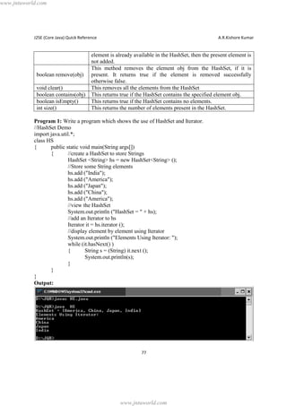 www.jntuworld.com

J2SE (Core Java) Quick Reference

boolean remove(obj)
void clear()
boolean contains(obj)
boolean isEmpty()
int size()

A.R.Kishore Kumar

element is already available in the HashSet, then the present element is
not added.
This method removes the element obj from the HashSet, if it is
present. It returns true if the element is removed successfully
otherwise false.
This removes all the elements from the HashSet
This returns true if the HashSet contains the specified element obj.
This returns true if the HashSet contains no elements.
This returns the number of elements present in the HashSet.

Program 1: Write a program which shows the use of HashSet and Iterator.
//HashSet Demo
import java.util.*;
class HS
{
public static void main(String args[])
{
//create a HashSet to store Strings
HashSet <String> hs = new HashSet<String> ();
//Store some String elements
hs.add ("India");
hs.add ("America");
hs.add ("Japan");
hs.add ("China");
hs.add ("America");
//view the HashSet
System.out.println ("HashSet = " + hs);
//add an Iterator to hs
Iterator it = hs.iterator ();
//display element by element using Iterator
System.out.println ("Elements Using Iterator: ");
while (it.hasNext() )
{
String s = (String) it.next ();
System.out.println(s);
}
}
}
Output:

77

www.jntuworld.com

 