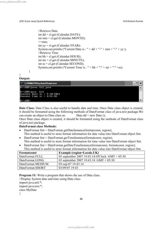 www.jntuworld.com

J2SE (Core Java) Quick Reference

A.R.Kishore Kumar

//Retrieve Date
int dd = cl.get (Calendar.DATE);
int mm = cl.get (Calendar.MONTH);
++mm;
int yy = cl.get (Calendar.YEAR);
System.out.println ("Current Date is : " + dd + "-" + mm + "-" + yy );
//Retrieve Time
int hh = cl.get (Calendar.HOUR);
int mi = cl.get (Calendar.MINUTE);
int ss = cl.get (Calendar.SECOND);
System.out.println ("Current Time is : " + hh + ":" + mi + ":" +ss);
}
}
Output:

Date Class: Date Class is also useful to handle date and time. Once Date class object is created,
it should be formatted using the following methods of DateFormat class of java.text package.We
can create an object to Date class as:
Date dd = new Date ();
Once Date class object is created, it should be formatted using the methods of DateFormat class
of java.text package.
DateFormat class Methods:
· DateFormat fmt = DateFormat.getDateInstance(formatconst, region);
This method is useful to store format information for date value into DateFormat object fmt.
· DateFormat fmt = DateFormat.getTimeInstance(formatconst, region);
This method is useful to store format information for time value into DateFormat object fmt.
· DateFormat fmt = DateFormat.getDateTimeInstance(formatconst, formatconst, region);
This method is useful to store format information for date value into DateFormat object fmt.
Formatconst
Example (region=Locale.UK)
DateFormat.FULL
03 september 2007 19:43:14 O'Clock GMT + 05:30
DateFormat.LONG
03 september 2007 19:43:14 GMT + 05:30
DateFormat.MEDIUM
03-sep-07 19:43:14
DateFormat.SHORT
03/09/07 19:43
Program 11: Write a program that shows the use of Date class.
//Display System date and time using Date class
import java.util.*;
import java.text.*;
class MyDate
{
88

www.jntuworld.com

 