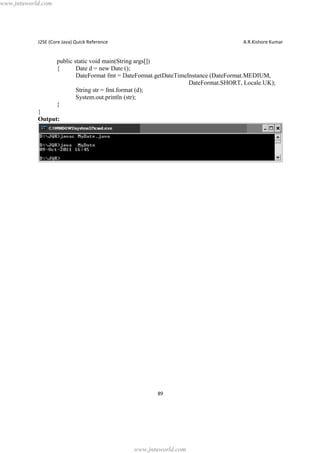 www.jntuworld.com

J2SE (Core Java) Quick Reference

A.R.Kishore Kumar

public static void main(String args[])
{
Date d = new Date ();
DateFormat fmt = DateFormat.getDateTimeInstance (DateFormat.MEDIUM,
DateFormat.SHORT, Locale.UK);
String str = fmt.format (d);
System.out.println (str);
}
}
Output:

89

www.jntuworld.com

 