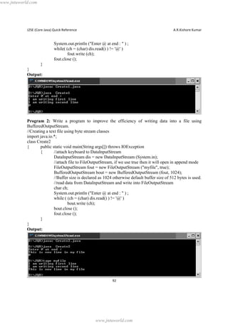 www.jntuworld.com

J2SE (Core Java) Quick Reference

A.R.Kishore Kumar

System.out.println ("Enter @ at end : " ) ;
while( (ch = (char) dis.read() ) != '@' )
fout.write (ch);
fout.close ();
}
}
Output:

Program 2: Write a program to improve the efficiency of writing data into a file using
BufferedOutputStream.
//Creating a text file using byte stream classes
import java.io.*;
class Create2
{
public static void main(String args[]) throws IOException
{
//attach keyboard to DataInputStream
DataInputStream dis = new DataInputStream (System.in);
//attach file to FileOutputStream, if we use true then it will open in append mode
FileOutputStream fout = new FileOutputStream ("myfile", true);
BufferedOutputStream bout = new BufferedOutputStream (fout, 1024);
//Buffer size is declared as 1024 otherwise default buffer size of 512 bytes is used.
//read data from DataInputStream and write into FileOutputStream
char ch;
System.out.println ("Enter @ at end : " ) ;
while ( (ch = (char) dis.read() ) != '@' )
bout.write (ch);
bout.close ();
fout.close ();
}
}
Output:

92

www.jntuworld.com

 