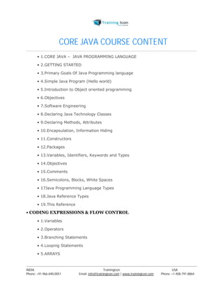 CORE JAVA COURSE CONTENT 
• 1.CORE JAVA – JAVA PROGRAMMING LANGUAGE 
• 2.GETTING STARTED 
• 3.Primary Goals Of Java Programming language 
• 4.Simple Java Program (Hello world) 
• 5.Introduction to Object oriented programming 
• 6.Objectives 
• 7.Software Engineering 
• 8.Declaring Java Technology Classes 
• 9.Declaring Methods, Attributes 
• 10.Encapsulation, Information Hiding 
• 11.Constructors 
• 12.Packages 
• 13.Variables, Identifiers, Keywords and Types 
• 14.Objectives 
• 15.Comments 
• 16.Semicolons, Blocks, White Spaces 
• 17Java Programming Language Types 
• 18.Java Reference Types 
• 19.This Reference 
• CODING EXPRESSIONS & FLOW CONTROL 
• 1.Variables 
• 2.Operators 
• 3.Branching Statements 
• 4.Looping Statements 
• 5.ARRAYS 
----------------------------------------------------------------------------------------------------------------------------------------------------------------------------------------------- 
INDIA Trainingicon USA 
Phone: +91-966-690-0051 Email: info@trainingicon.com | www.trainingicon.com Phone: +1-408-791-8864 
 