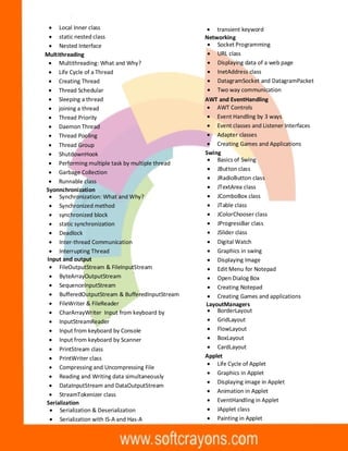 · Local Inner class
· static nested class
· Nested Interface
Multithreading
· Multithreading: What and Why?
· Life Cycle of a Thread
· Creating Thread
· Thread Schedular
· Sleeping a thread
· joining a thread
· Thread Priority
· Daemon Thread
· Thread Pooling
· Thread Group
· ShutdownHook
· Performing multiple task by multiple thread
· Garbage Collection
· Runnable class
Syonnchronization
· Synchronization: What and Why?
· Synchronized method
· synchronized block
· static synchronization
· Deadlock
· Inter-thread Communication
· Interrupting Thread
Input and output
· FileOutputStream & FileInputStream
· ByteArrayOutputStream
· SequenceInputStream
· BufferedOutputStream & BufferedInputStream
· FileWriter & FileReader
· CharArrayWriter Input from keyboard by
· InputStreamReader
· Input from keyboard by Console
· Input from keyboard by Scanner
· PrintStream class
· PrintWriter class
· Compressing and Uncompressing File
· Reading and Writing data simultaneously
· DataInputStream and DataOutputStream
· StreamTokenizer class
Serialization
· Serialization & Deserialization
· Serialization with IS-A and Has-A
· transient keyword
Networking
· Socket Programming
· URL class
· Displaying data of a web page
· InetAddress class
· DatagramSocket and DatagramPacket
· Two way communication
AWT and EventHandling
· AWT Controls
· Event Handling by 3 ways
· Event classes and Listener Interfaces
· Adapter classes
· Creating Games and Applications
Swing
· Basics of Swing
· JButton class
· JRadioButton class
· JTextArea class
· JComboBox class
· JTable class
· JColorChooser class
· JProgressBar class
· JSlider class
· Digital Watch
· Graphics in swing
· Displaying Image
· Edit Menu for Notepad
· Open Dialog Box
· Creating Notepad
· Creating Games and applications
LayoutManagers
· BorderLayout
· GridLayout
· FlowLayout
· BoxLayout
· CardLayout
Applet
· Life Cycle of Applet
· Graphics in Applet
· Displaying image in Applet
· Animation in Applet
· EventHandling in Applet
· JApplet class
· Painting in Applet
 