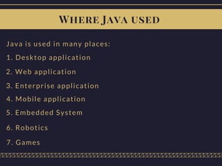 Where Java used
Java is used in many places:
1. Desktop application
2. Web application
3. Enterprise application
4. Mobile application
5. Embedded System
6. Robotics
7. Games
 