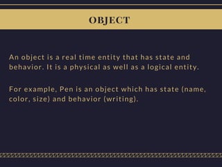 object
An object is a real time entity that has state and
behavior. It is a physical as well as a logical entity.
For example, Pen is an object which has state (name,
color, size) and behavior (writing).
 