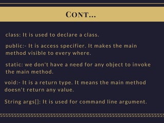 Cont...
class: It is used to declare a class.
public:- It is access specifier. It makes the main
method visible to every where.
static: we don't have a need for any object to invoke
the main method.
void:- It is a return type. It means the main method
doesn't return any value.
String args[]: It is used for command line argument.
 