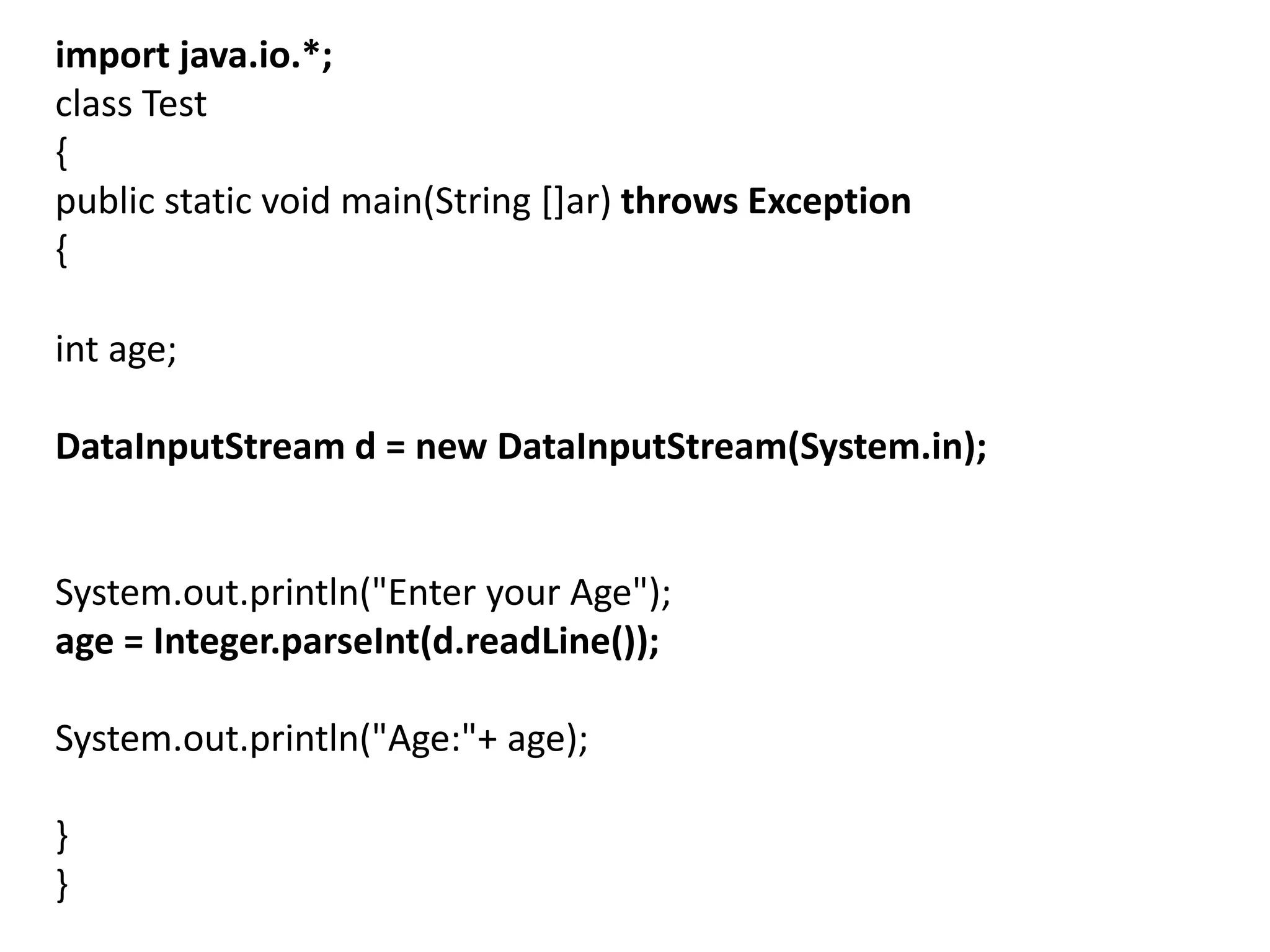import java.io.*;
class Test
{
public static void main(String []ar) throws Exception
{
int age;
DataInputStream d = new DataInputStream(System.in);
System.out.println("Enter your Age");
age = Integer.parseInt(d.readLine());
System.out.println("Age:"+ age);
}
}
 
