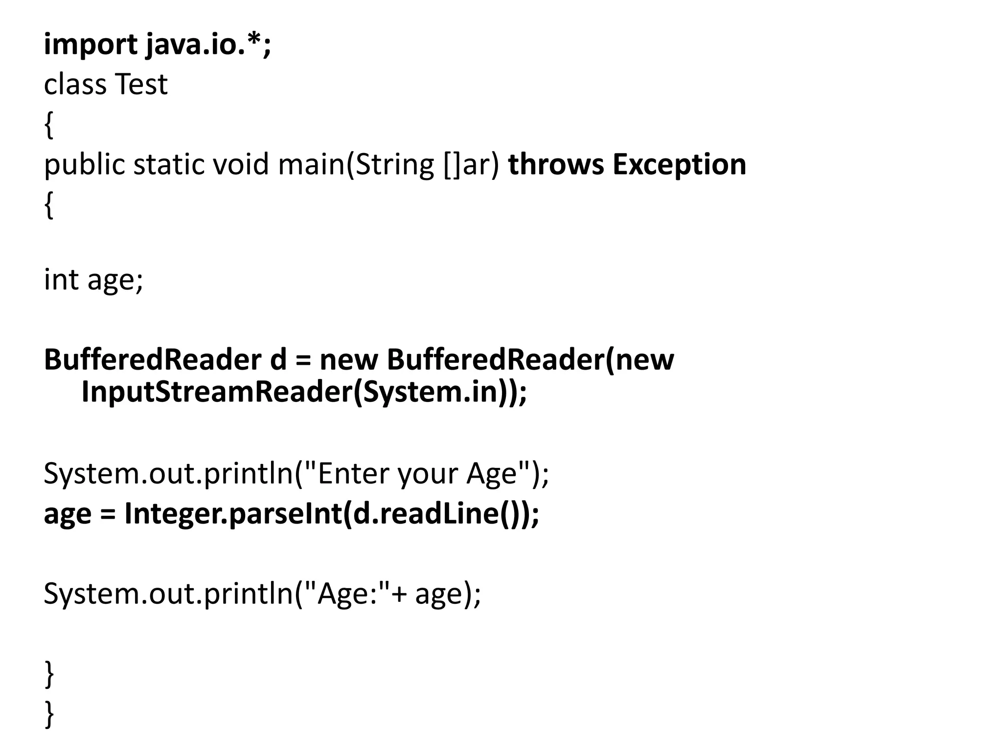 import java.io.*;
class Test
{
public static void main(String []ar) throws Exception
{
int age;
BufferedReader d = new BufferedReader(new
InputStreamReader(System.in));
System.out.println("Enter your Age");
age = Integer.parseInt(d.readLine());
System.out.println("Age:"+ age);
}
}
 