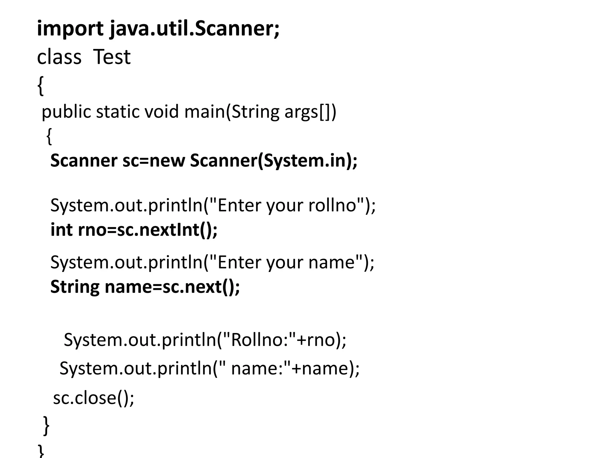 import java.util.Scanner;
class Test
{
public static void main(String args[])
{
Scanner sc=new Scanner(System.in);
System.out.println("Enter your rollno");
int rno=sc.nextInt();
System.out.println("Enter your name");
String name=sc.next();
System.out.println("Rollno:"+rno);
System.out.println(" name:"+name);
sc.close();
}
 