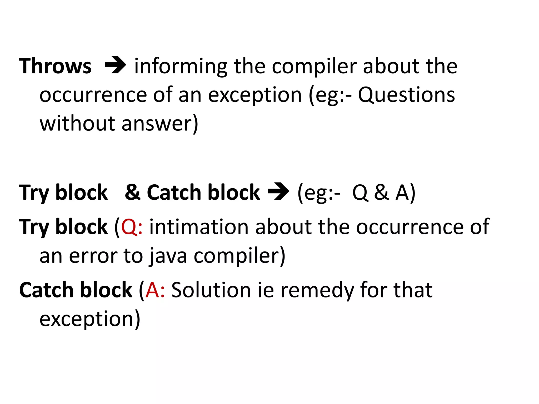 Throws  informing the compiler about the
occurrence of an exception (eg:- Questions
without answer)
Try block & Catch block  (eg:- Q & A)
Try block (Q: intimation about the occurrence of
an error to java compiler)
Catch block (A: Solution ie remedy for that
exception)
 