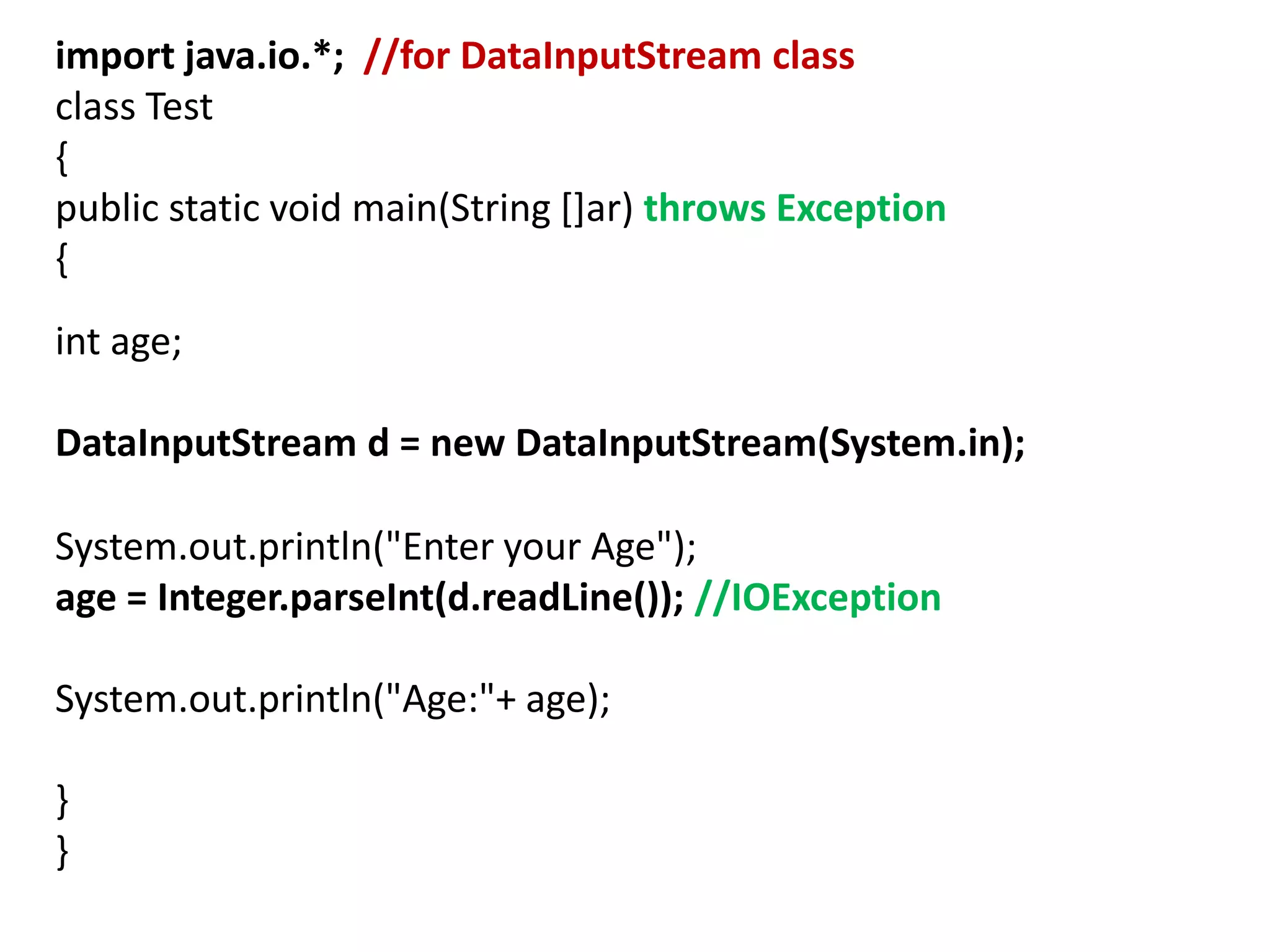 import java.io.*; //for DataInputStream class
class Test
{
public static void main(String []ar) throws Exception
{
int age;
DataInputStream d = new DataInputStream(System.in);
System.out.println("Enter your Age");
age = Integer.parseInt(d.readLine()); //IOException
System.out.println("Age:"+ age);
}
}
 