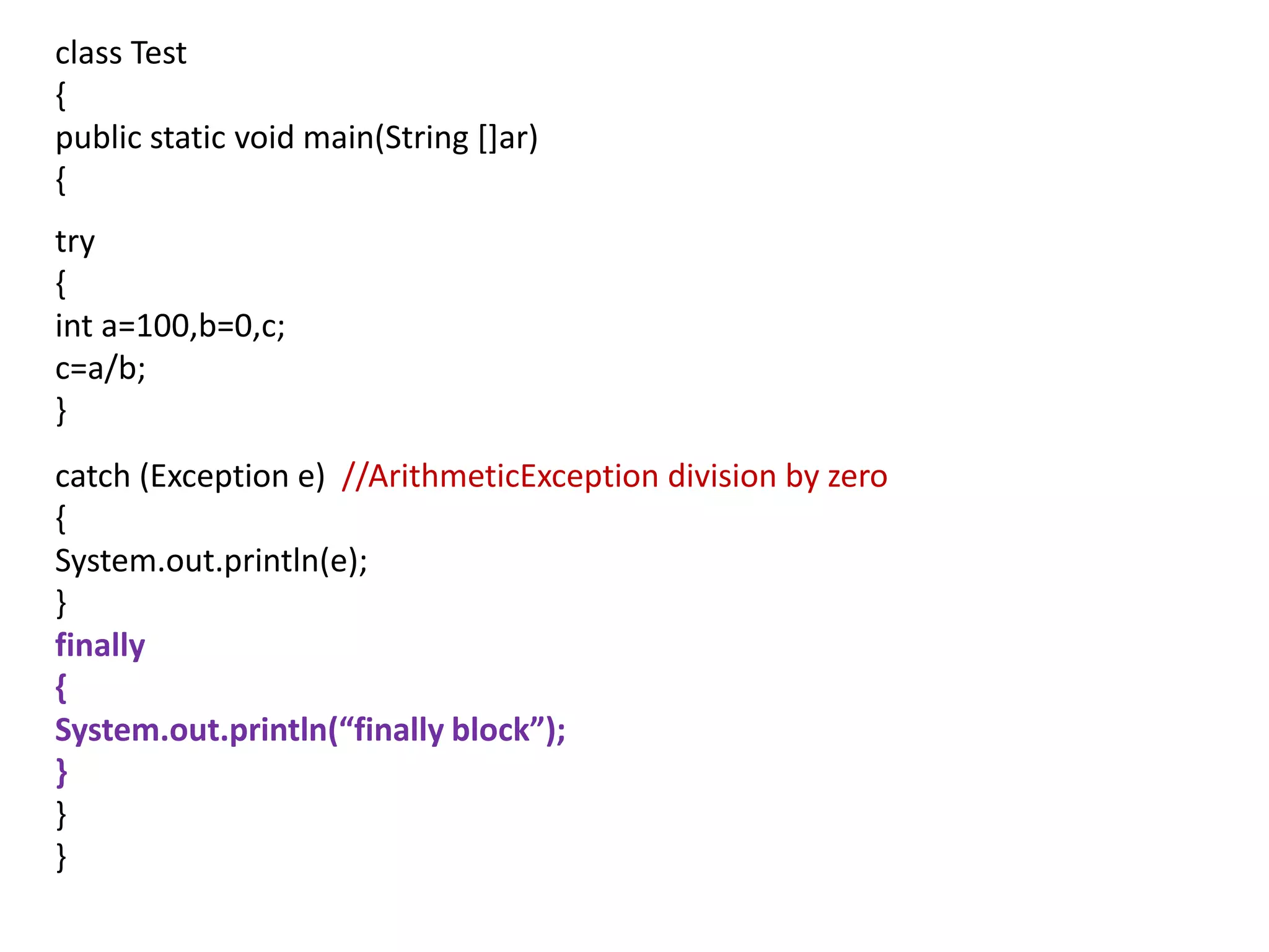class Test
{
public static void main(String []ar)
{
try
{
int a=100,b=0,c;
c=a/b;
}
catch (Exception e) //ArithmeticException division by zero
{
System.out.println(e);
}
finally
{
System.out.println(“finally block”);
}
}
}
 