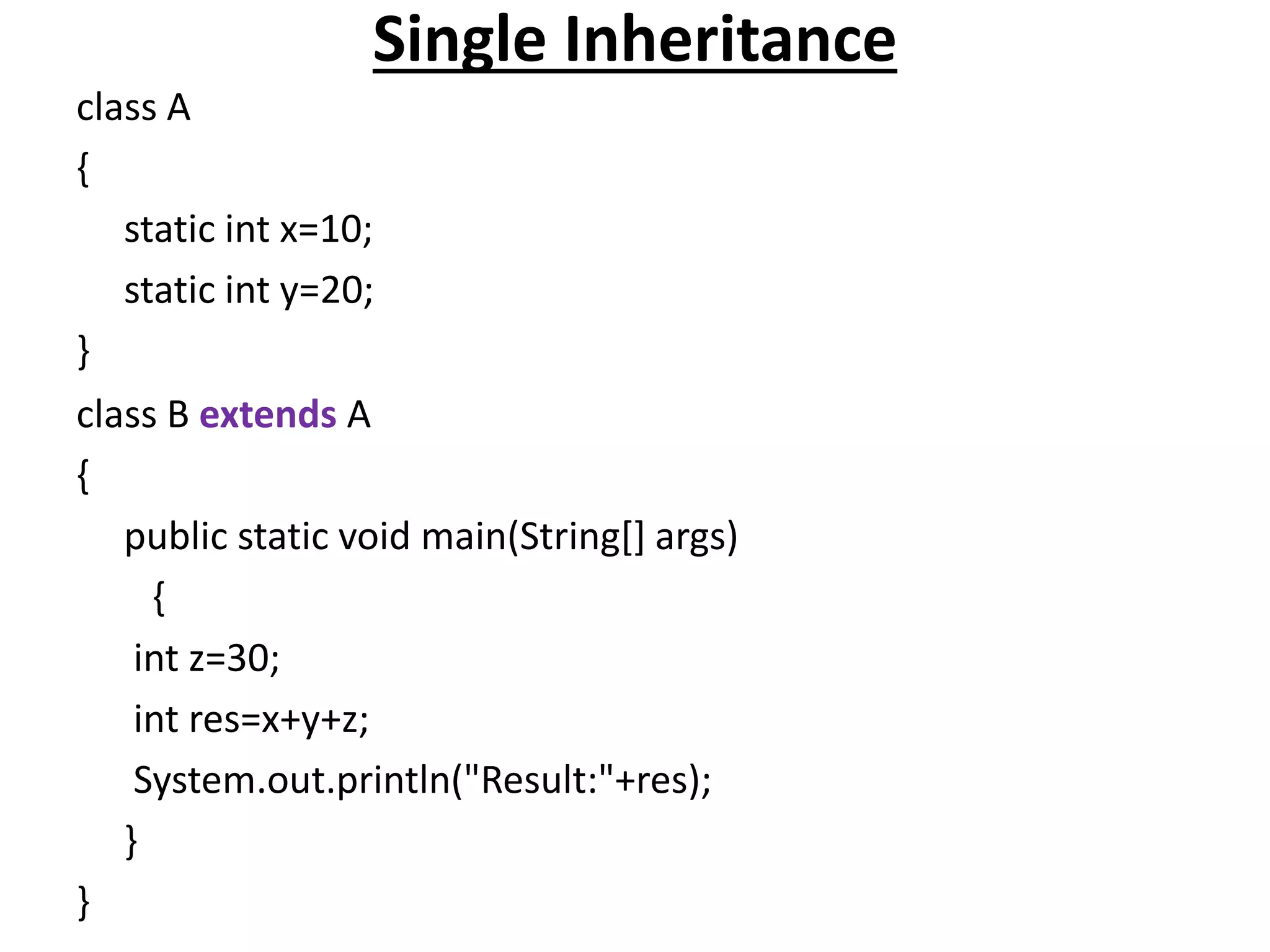 Single Inheritance
class A
{
static int x=10;
static int y=20;
}
class B extends A
{
public static void main(String[] args)
{
int z=30;
int res=x+y+z;
System.out.println("Result:"+res);
}
}
 