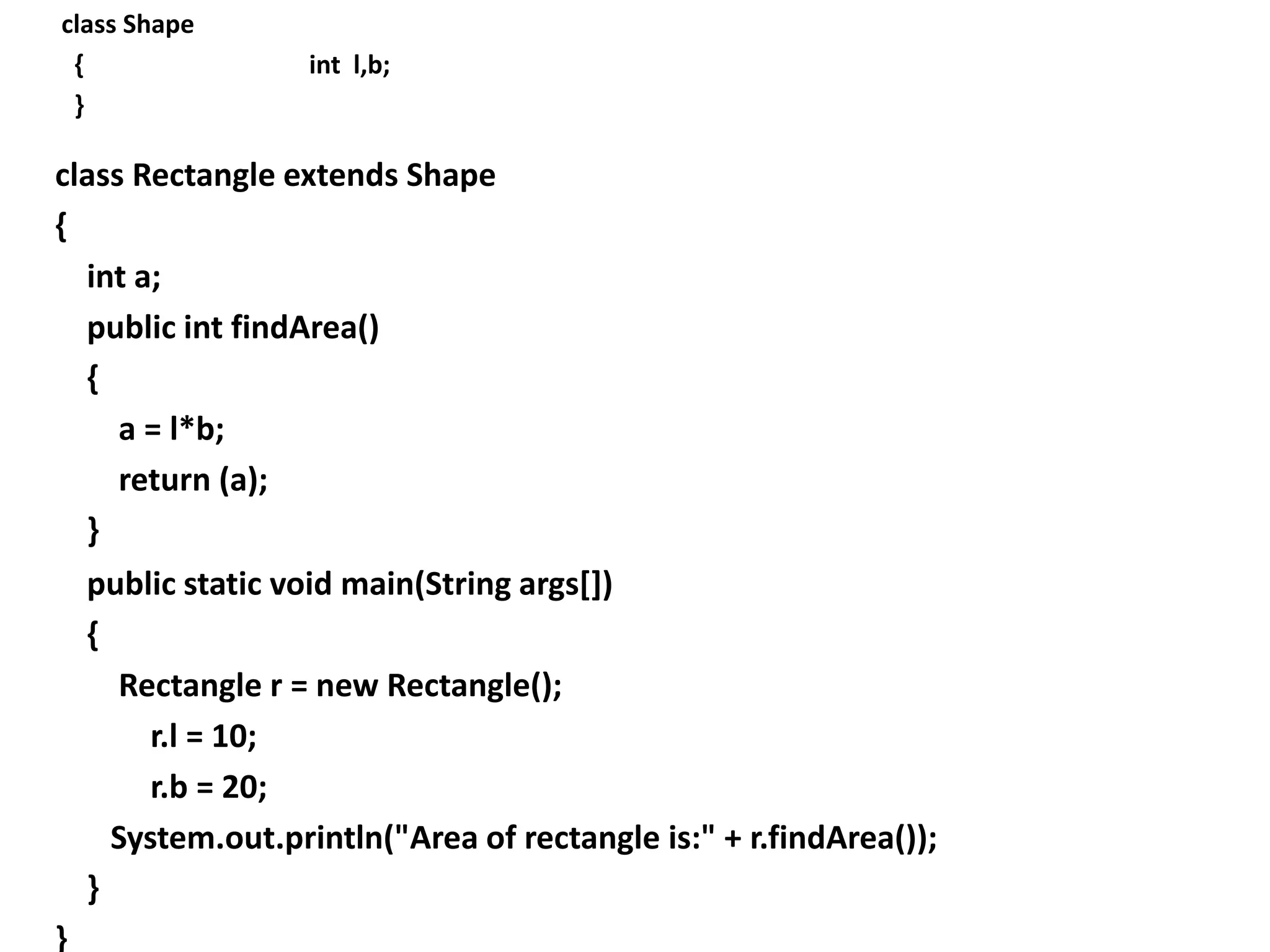 class Shape
{ int l,b;
}
class Rectangle extends Shape
{
int a;
public int findArea()
{
a = l*b;
return (a);
}
public static void main(String args[])
{
Rectangle r = new Rectangle();
r.l = 10;
r.b = 20;
System.out.println("Area of rectangle is:" + r.findArea());
}
}
 