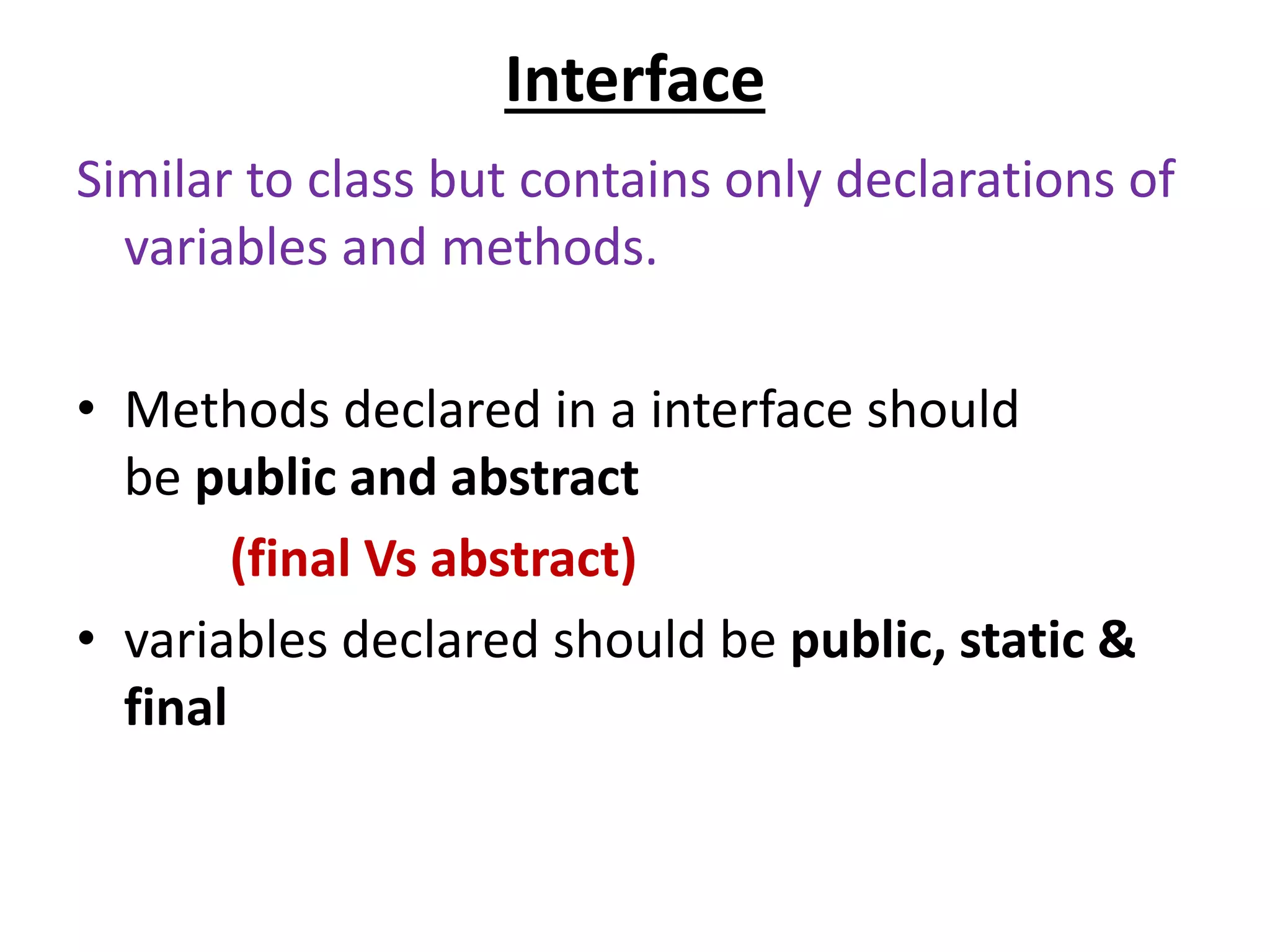 Interface
Similar to class but contains only declarations of
variables and methods.
• Methods declared in a interface should
be public and abstract
(final Vs abstract)
• variables declared should be public, static &
final
 