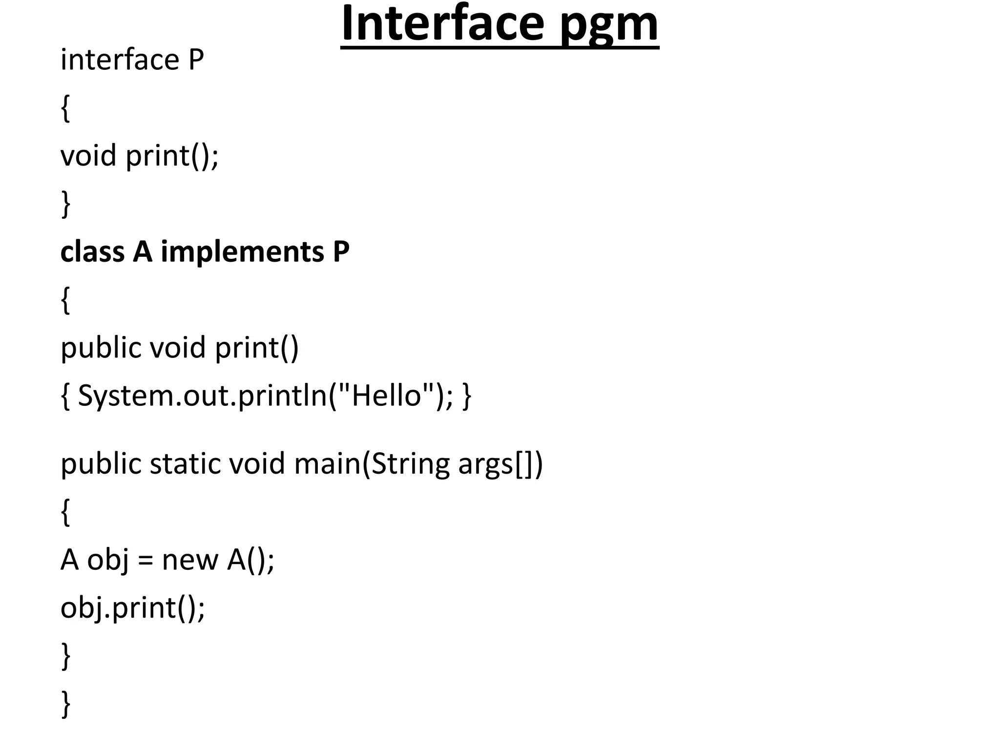 Interface pgm
interface P
{
void print();
}
class A implements P
{
public void print()
{ System.out.println("Hello"); }
public static void main(String args[])
{
A obj = new A();
obj.print();
}
}
 