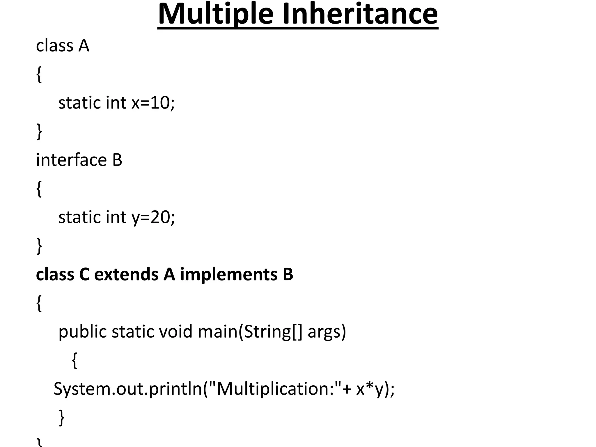 Multiple Inheritance
class A
{
static int x=10;
}
interface B
{
static int y=20;
}
class C extends A implements B
{
public static void main(String[] args)
{
System.out.println("Multiplication:"+ x*y);
}
 