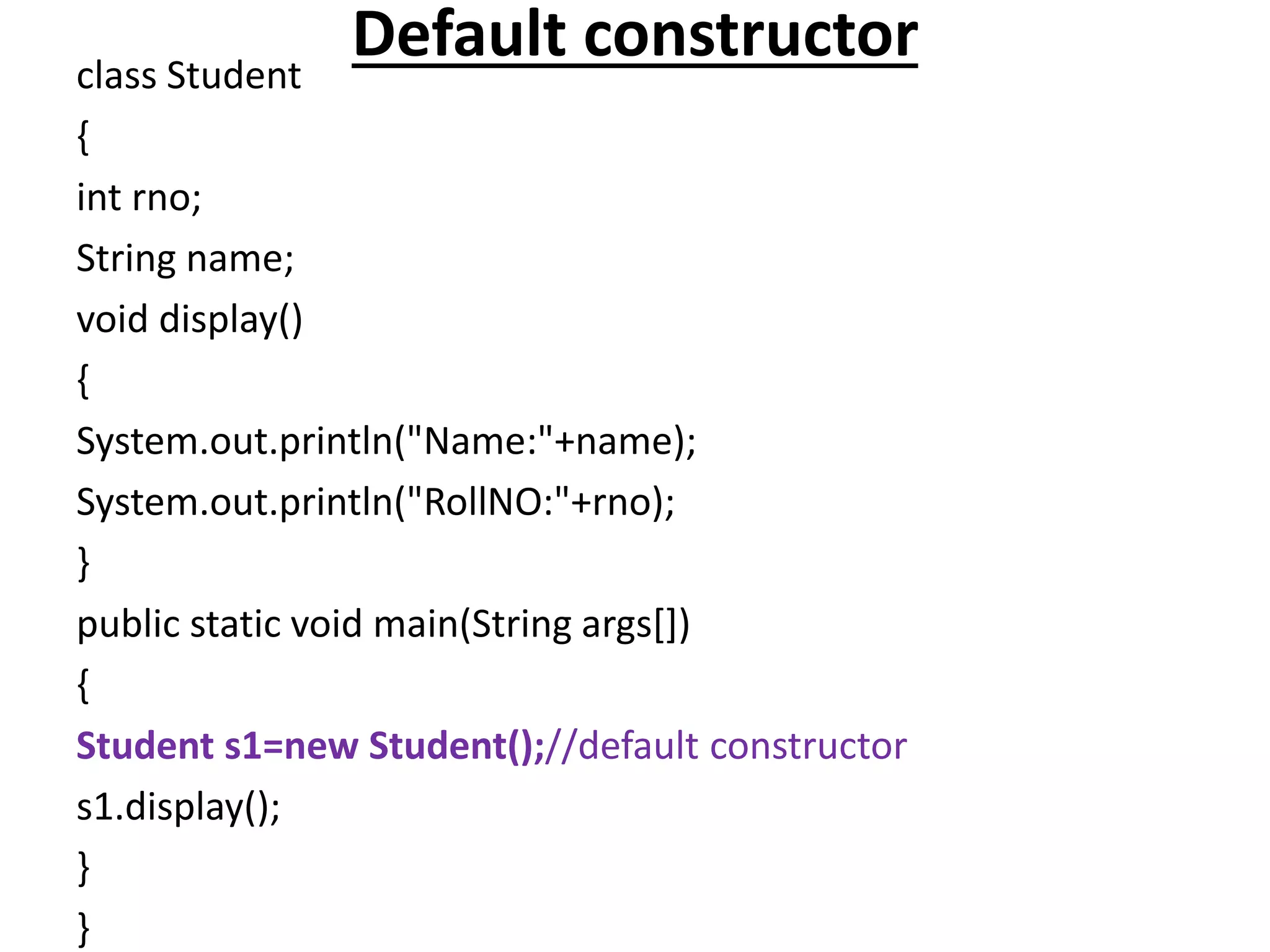 Default constructorclass Student
{
int rno;
String name;
void display()
{
System.out.println("Name:"+name);
System.out.println("RollNO:"+rno);
}
public static void main(String args[])
{
Student s1=new Student();//default constructor
s1.display();
}
}
 