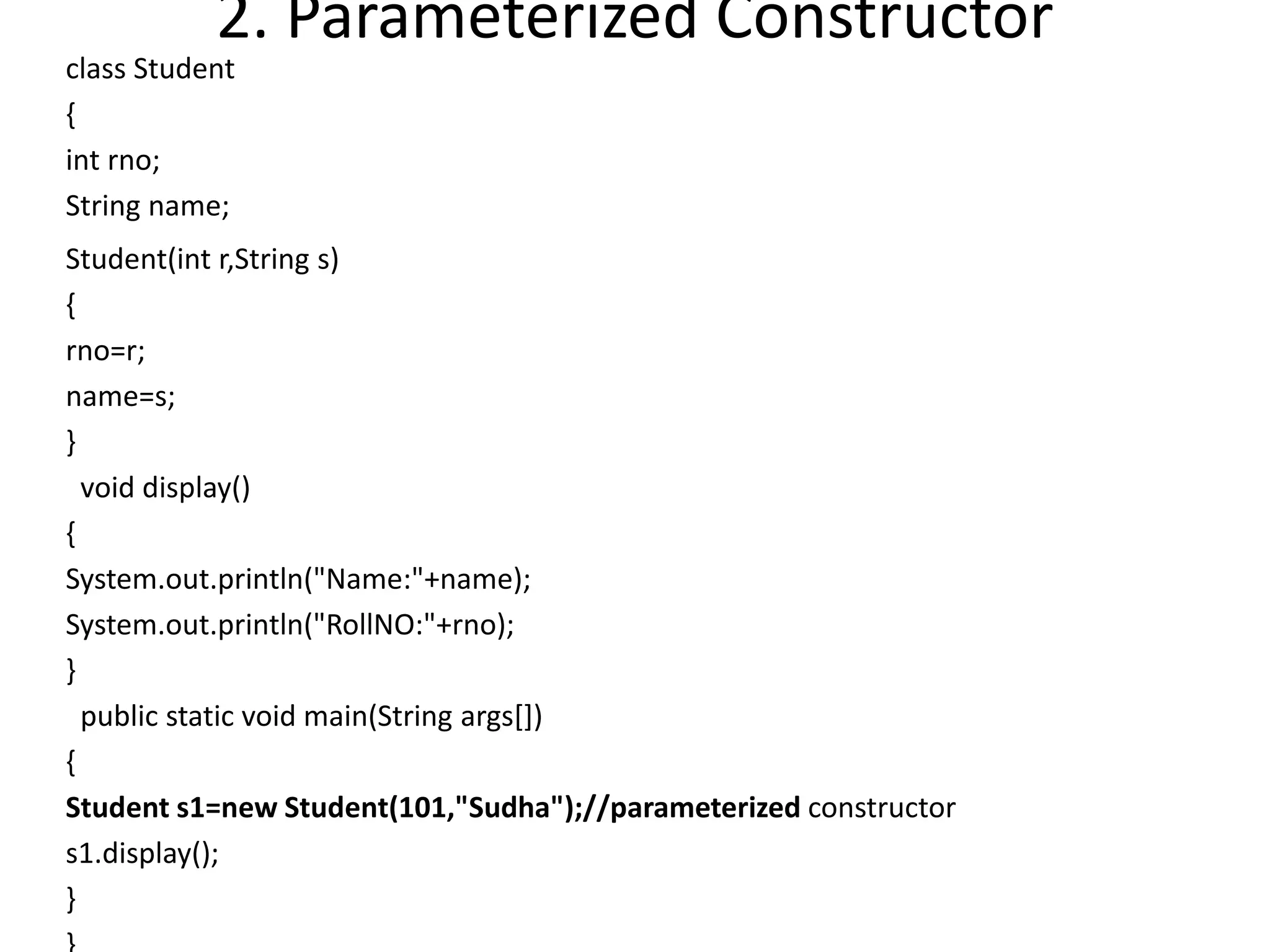 2. Parameterized Constructor
class Student
{
int rno;
String name;
Student(int r,String s)
{
rno=r;
name=s;
}
void display()
{
System.out.println("Name:"+name);
System.out.println("RollNO:"+rno);
}
public static void main(String args[])
{
Student s1=new Student(101,"Sudha");//parameterized constructor
s1.display();
}
 