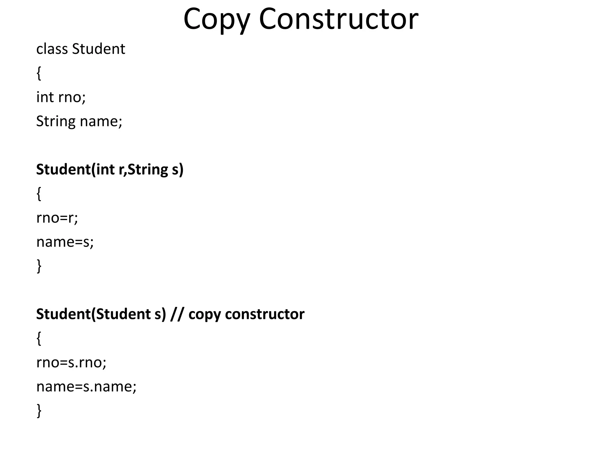 Copy Constructor
class Student
{
int rno;
String name;
Student(int r,String s)
{
rno=r;
name=s;
}
Student(Student s) // copy constructor
{
rno=s.rno;
name=s.name;
}
 