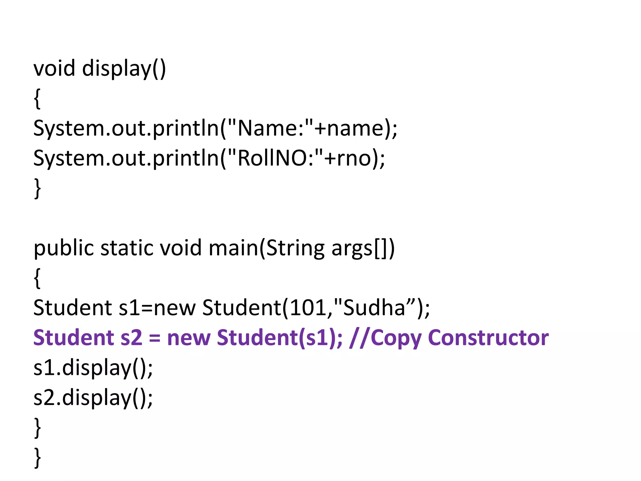 void display()
{
System.out.println("Name:"+name);
System.out.println("RollNO:"+rno);
}
public static void main(String args[])
{
Student s1=new Student(101,"Sudha”);
Student s2 = new Student(s1); //Copy Constructor
s1.display();
s2.display();
}
}
 
