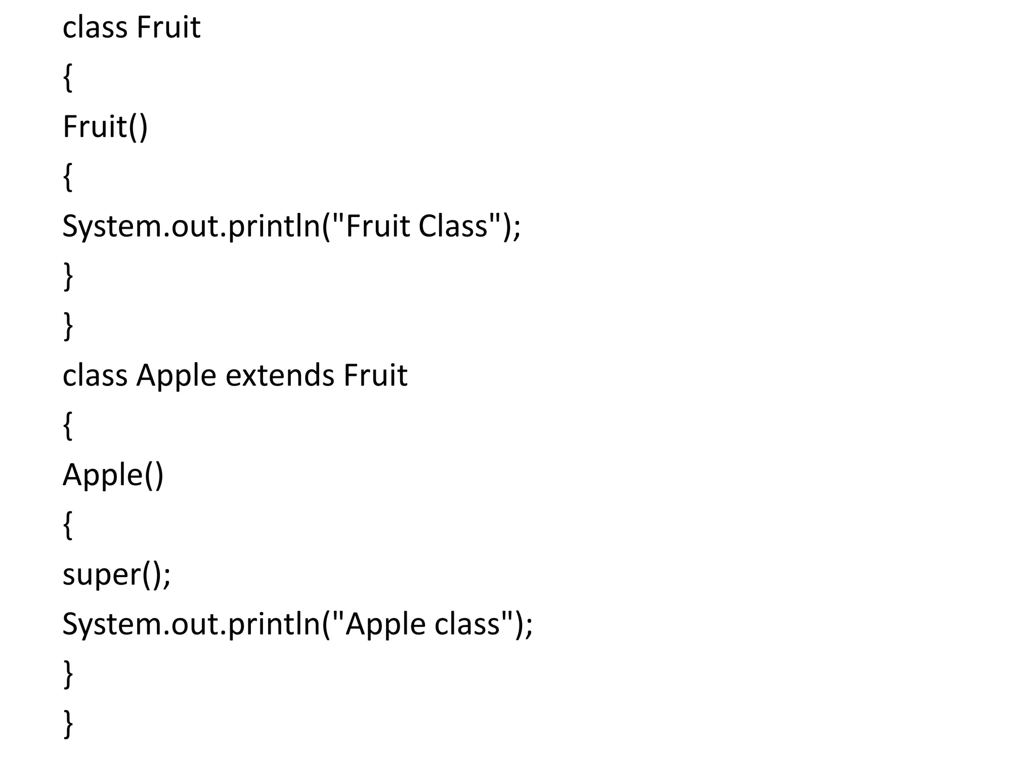 class Fruit
{
Fruit()
{
System.out.println("Fruit Class");
}
}
class Apple extends Fruit
{
Apple()
{
super();
System.out.println("Apple class");
}
}
 