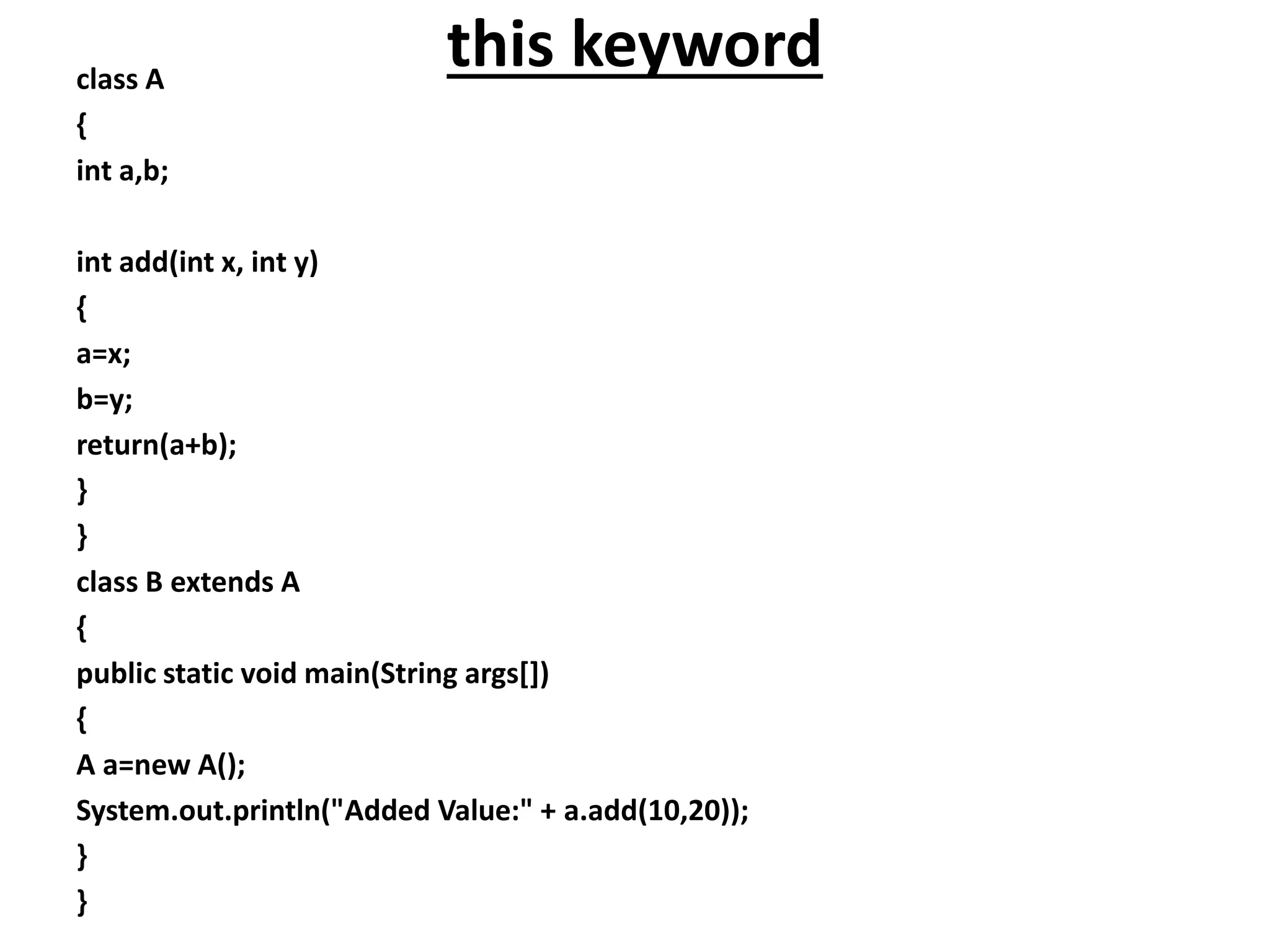 this keywordclass A
{
int a,b;
int add(int x, int y)
{
a=x;
b=y;
return(a+b);
}
}
class B extends A
{
public static void main(String args[])
{
A a=new A();
System.out.println("Added Value:" + a.add(10,20));
}
}
 