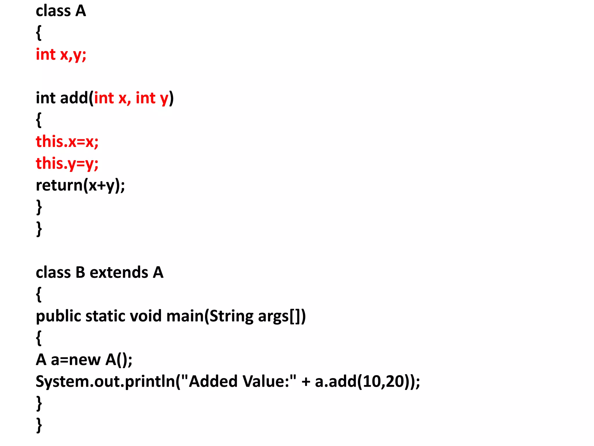class A
{
int x,y;
int add(int x, int y)
{
this.x=x;
this.y=y;
return(x+y);
}
}
class B extends A
{
public static void main(String args[])
{
A a=new A();
System.out.println("Added Value:" + a.add(10,20));
}
}
 