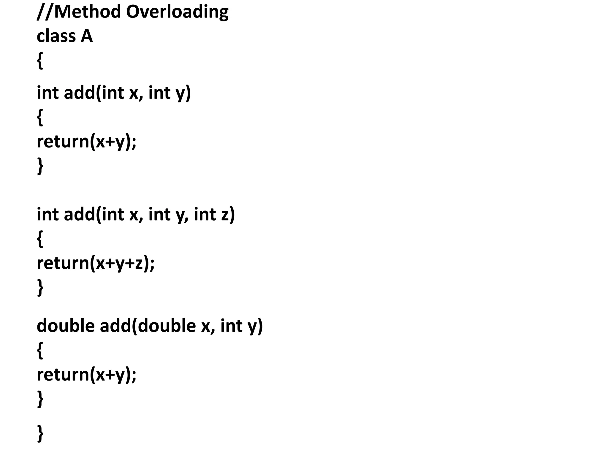 //Method Overloading
class A
{
int add(int x, int y)
{
return(x+y);
}
int add(int x, int y, int z)
{
return(x+y+z);
}
double add(double x, int y)
{
return(x+y);
}
}
 