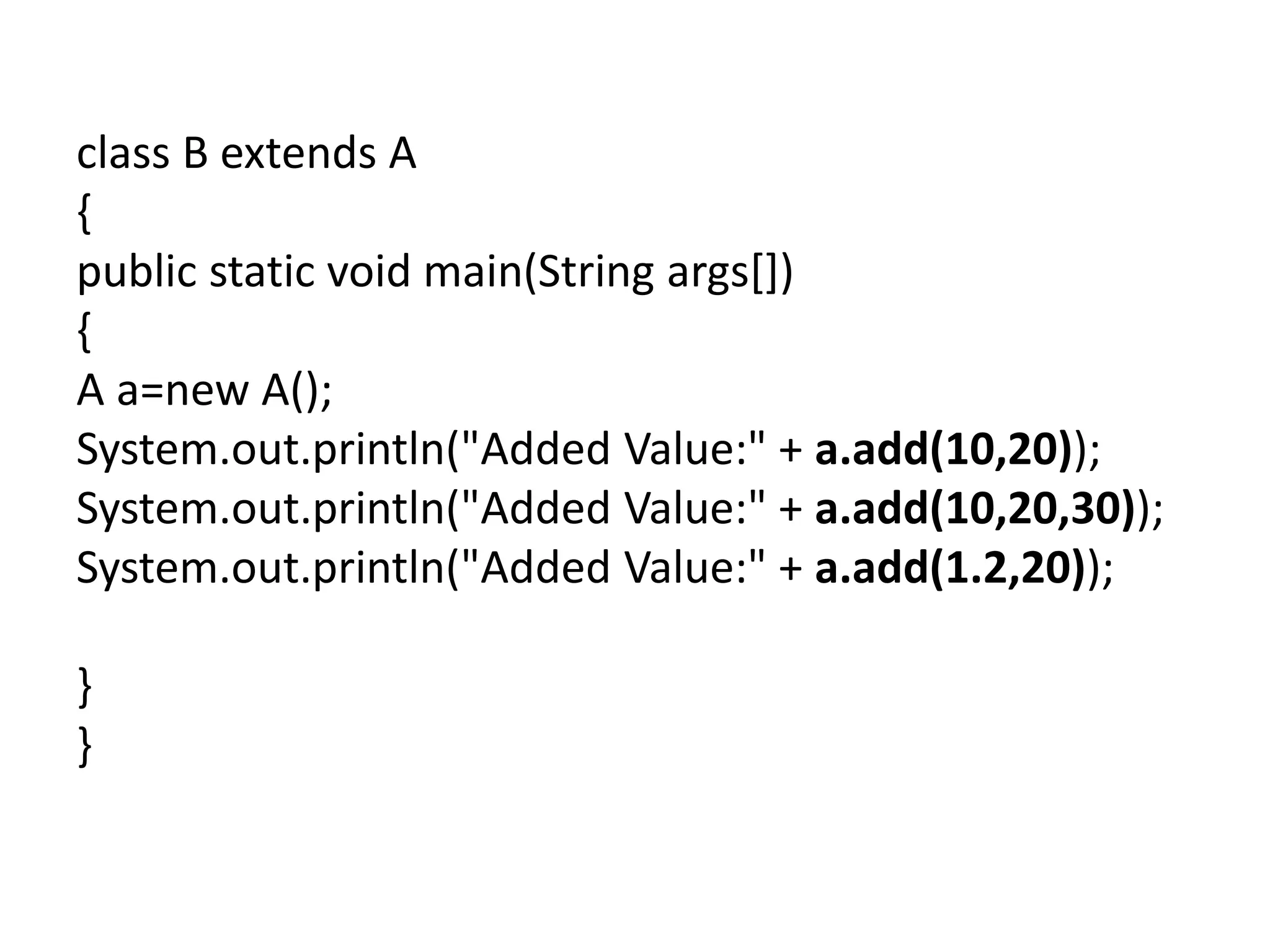 class B extends A
{
public static void main(String args[])
{
A a=new A();
System.out.println("Added Value:" + a.add(10,20));
System.out.println("Added Value:" + a.add(10,20,30));
System.out.println("Added Value:" + a.add(1.2,20));
}
}
 