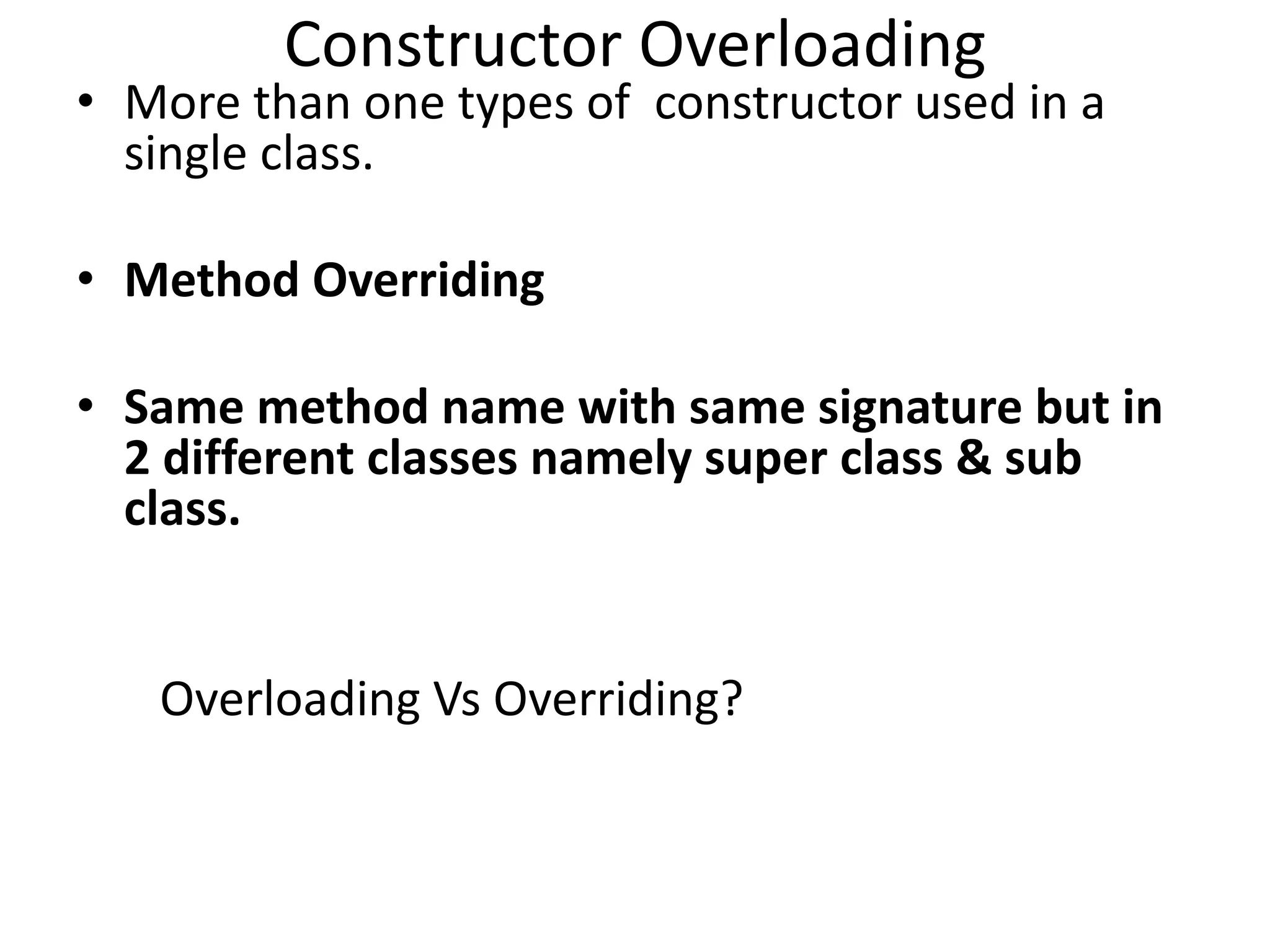 Constructor Overloading
• More than one types of constructor used in a
single class.
• Method Overriding
• Same method name with same signature but in
2 different classes namely super class & sub
class.
Overloading Vs Overriding?
 