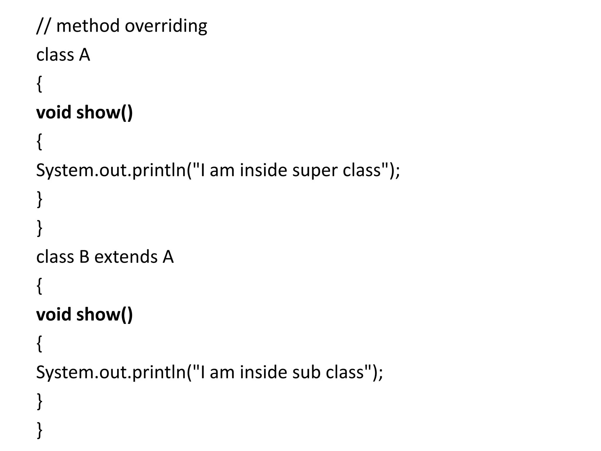 // method overriding
class A
{
void show()
{
System.out.println("I am inside super class");
}
}
class B extends A
{
void show()
{
System.out.println("I am inside sub class");
}
}
 