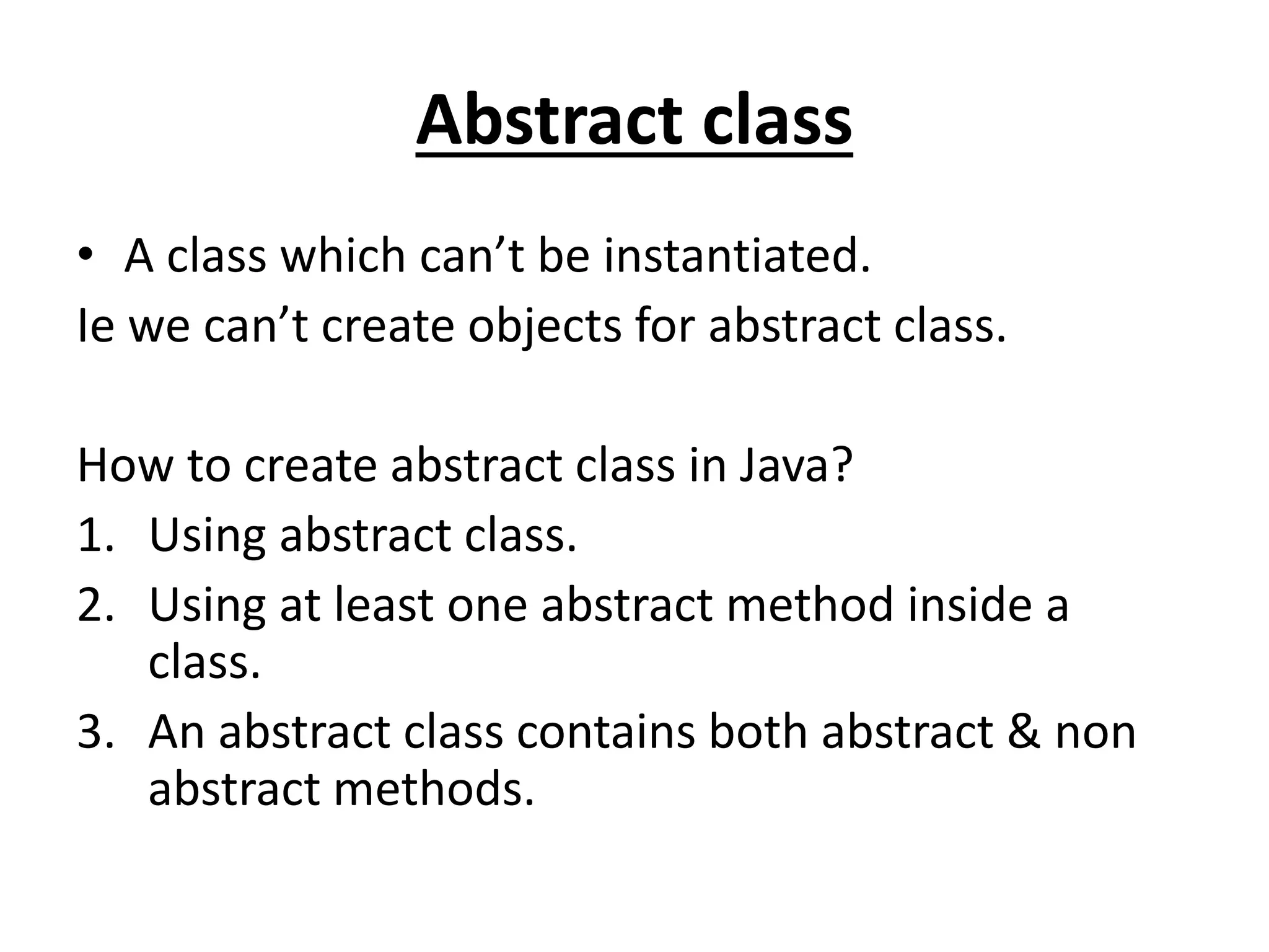 Abstract class
• A class which can’t be instantiated.
Ie we can’t create objects for abstract class.
How to create abstract class in Java?
1. Using abstract class.
2. Using at least one abstract method inside a
class.
3. An abstract class contains both abstract & non
abstract methods.
 