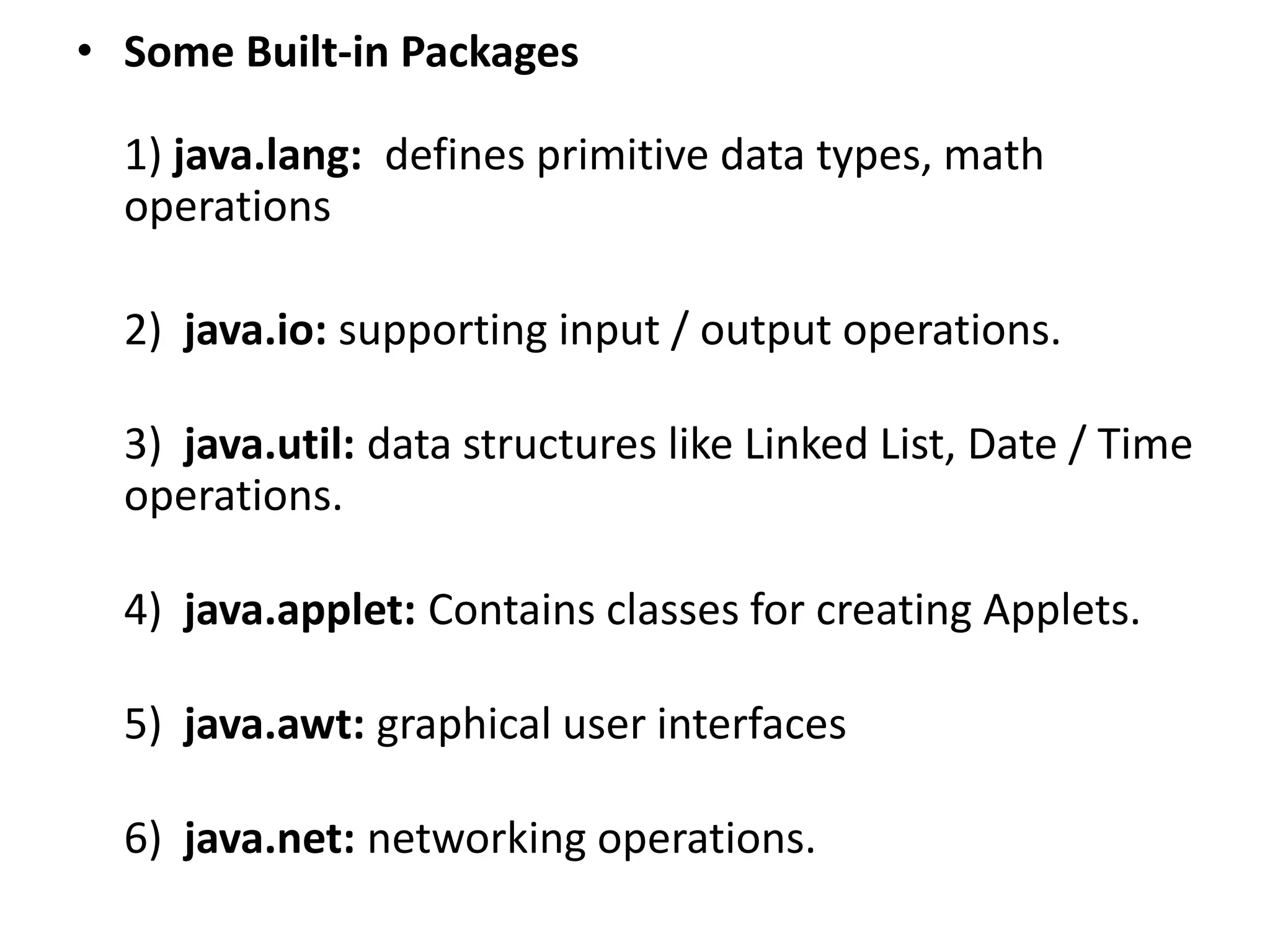 • Some Built-in Packages
1) java.lang: defines primitive data types, math
operations
2) java.io: supporting input / output operations.
3) java.util: data structures like Linked List, Date / Time
operations.
4) java.applet: Contains classes for creating Applets.
5) java.awt: graphical user interfaces
6) java.net: networking operations.
 