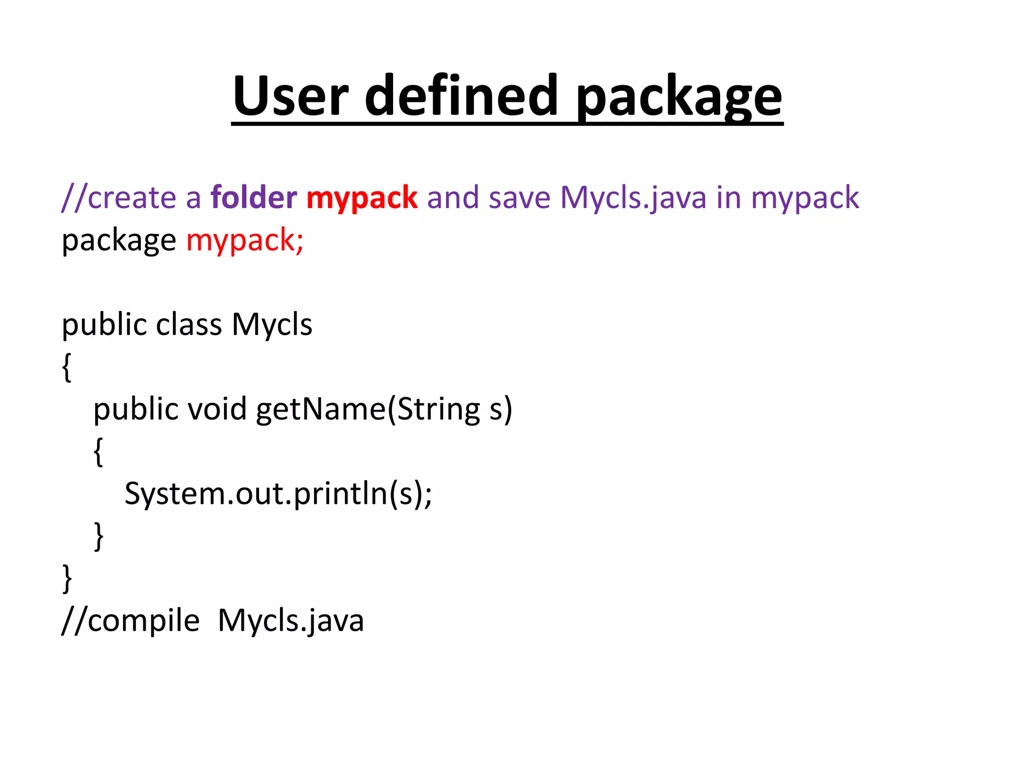 User defined package
//create a folder mypack and save Mycls.java in mypack
package mypack;
public class Mycls
{
public void getName(String s)
{
System.out.println(s);
}
}
//compile Mycls.java
 