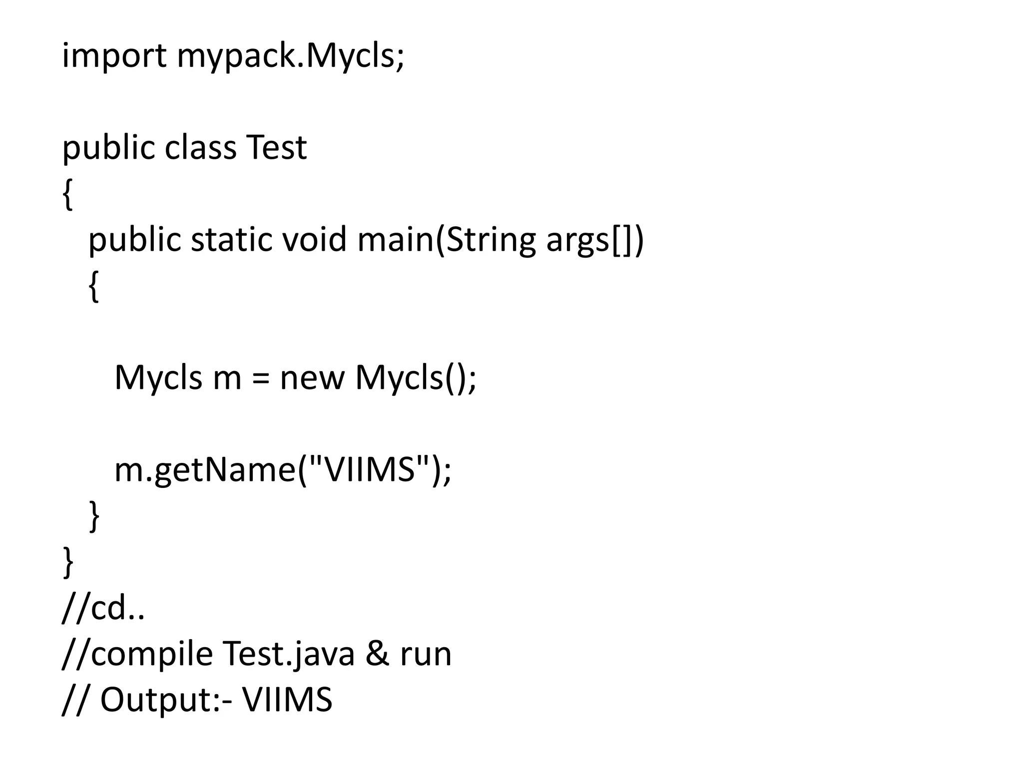 import mypack.Mycls;
public class Test
{
public static void main(String args[])
{
Mycls m = new Mycls();
m.getName("VIIMS");
}
}
//cd..
//compile Test.java & run
// Output:- VIIMS
 