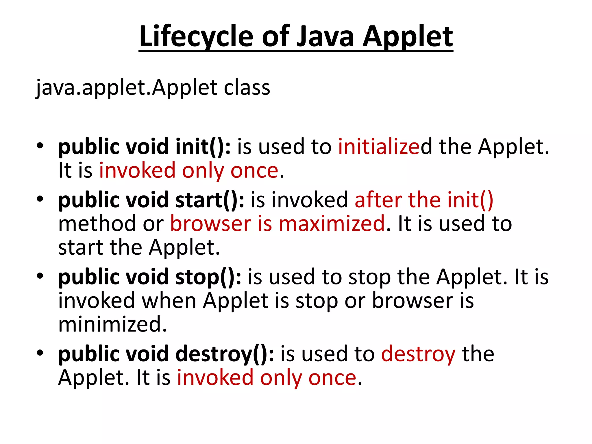 Lifecycle of Java Applet
java.applet.Applet class
• public void init(): is used to initialized the Applet.
It is invoked only once.
• public void start(): is invoked after the init()
method or browser is maximized. It is used to
start the Applet.
• public void stop(): is used to stop the Applet. It is
invoked when Applet is stop or browser is
minimized.
• public void destroy(): is used to destroy the
Applet. It is invoked only once.
 